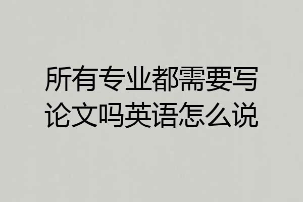 所有专业都需要写论文吗英语怎么说