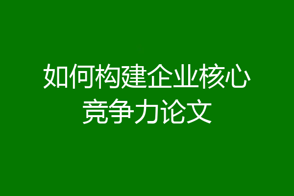 如何构建企业核心竞争力论文