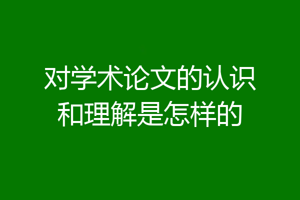 对学术论文的认识和理解是怎样的