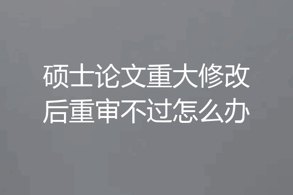 硕士论文重大修改后重审不过怎么办