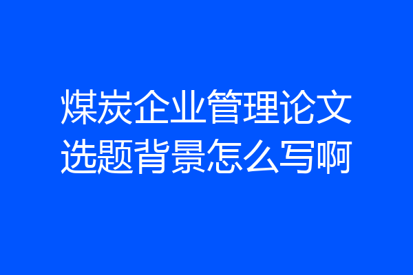 煤炭企业管理论文选题背景怎么写啊