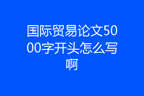 国际贸易论文5000字开头怎么写啊