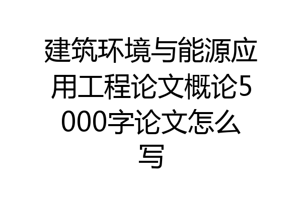 建筑环境与能源应用工程论文概论5000字论文怎么写