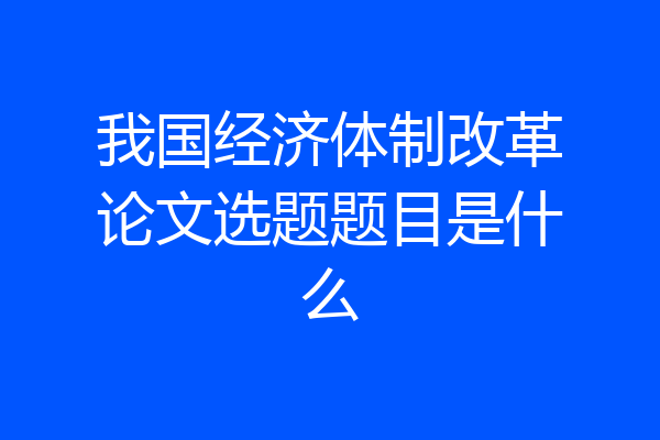 我国经济体制改革论文选题题目是什么