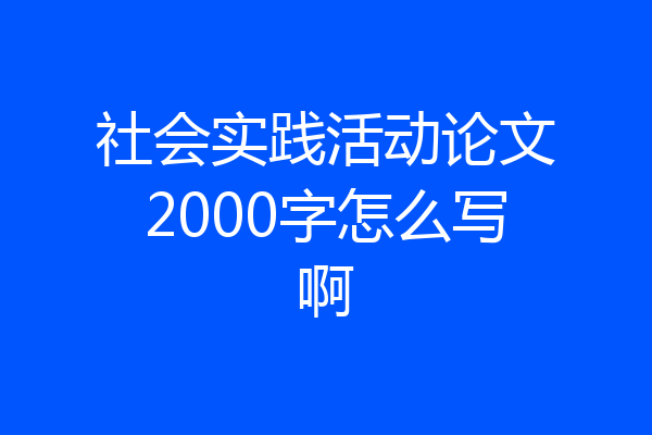 社会实践活动论文2000字怎么写啊