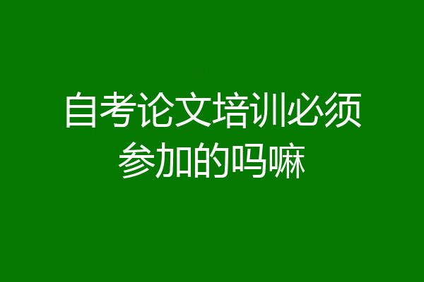 自考论文培训必须参加的吗嘛