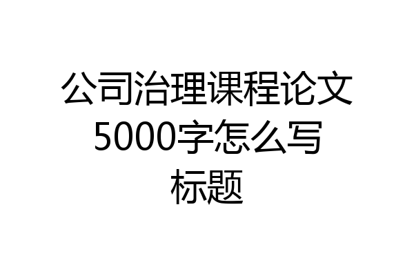 公司治理课程论文5000字怎么写标题