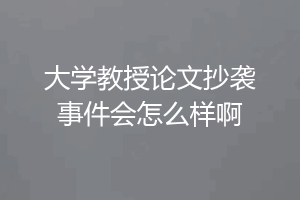 大学教授论文抄袭事件会怎么样啊