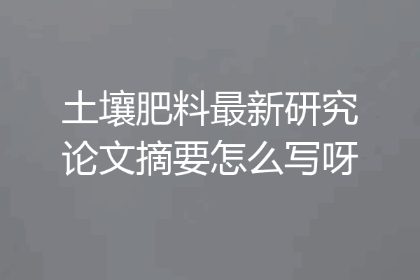 土壤肥料最新研究论文摘要怎么写呀