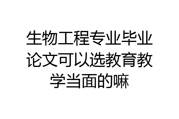 生物工程专业毕业论文可以选教育教学当面的嘛
