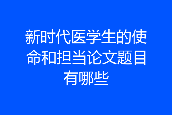 新时代医学生的使命和担当论文题目有哪些
