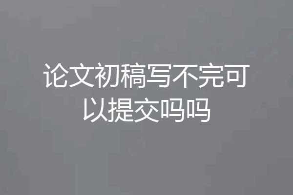 论文初稿写不完可以提交吗吗