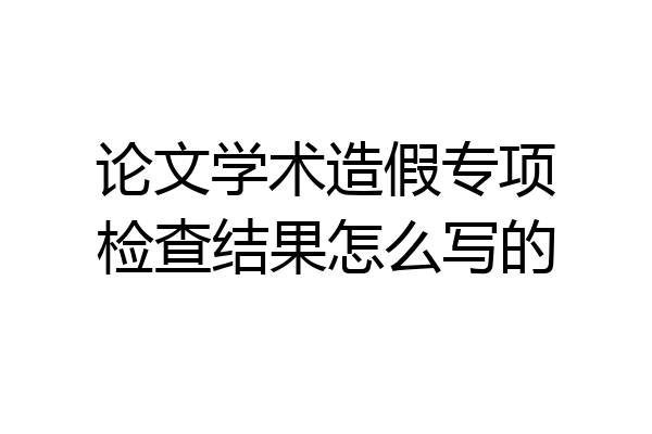 论文学术造假专项检查结果怎么写的