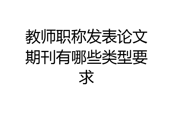 教师职称发表论文期刊有哪些类型要求