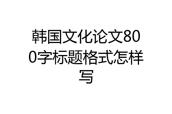 韩国文化论文800字标题格式怎样写