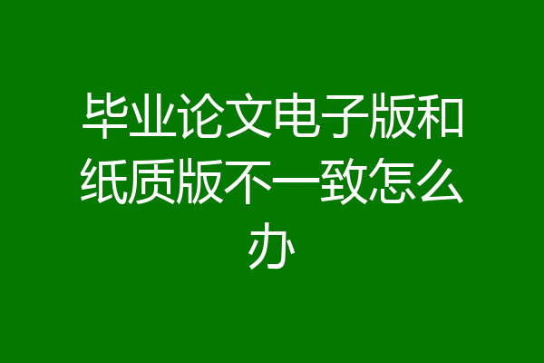 毕业论文电子版和纸质版不一致怎么办