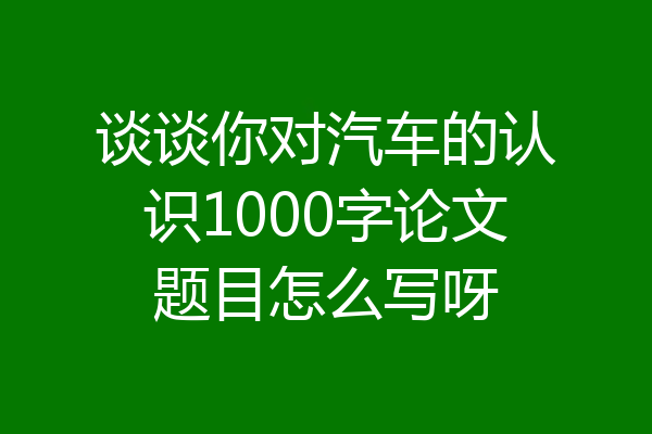谈谈你对汽车的认识1000字论文题目怎么写呀