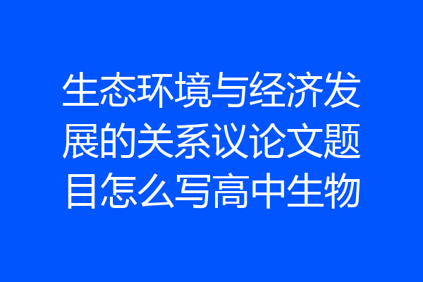 生态环境与经济发展的关系议论文题目怎么写高中生物