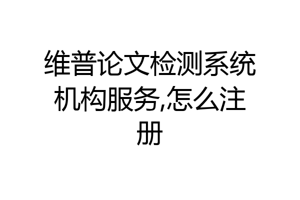 维普论文检测系统机构服务,怎么注册
