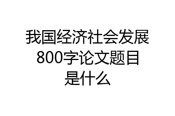 我国经济社会发展800字论文题目是什么