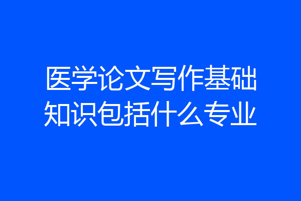 医学论文写作基础知识包括什么专业