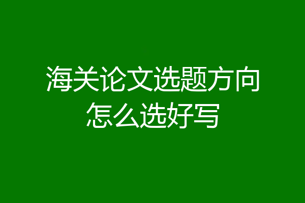 海关论文选题方向怎么选好写