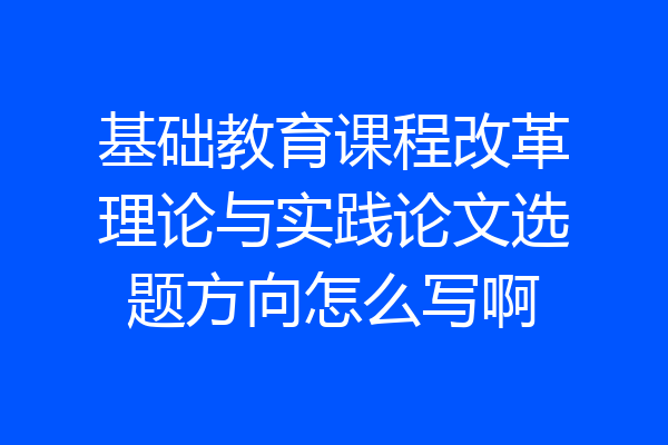 基础教育课程改革理论与实践论文选题方向怎么写啊