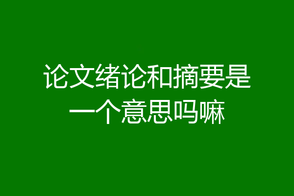 论文绪论和摘要是一个意思吗嘛