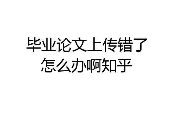 毕业论文上传错了怎么办啊知乎