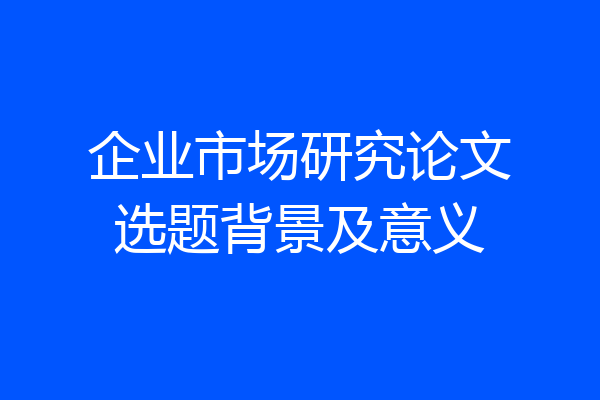 企业市场研究论文选题背景及意义