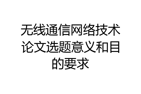 无线通信网络技术论文选题意义和目的要求