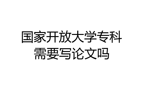 国家开放大学专科需要写论文吗