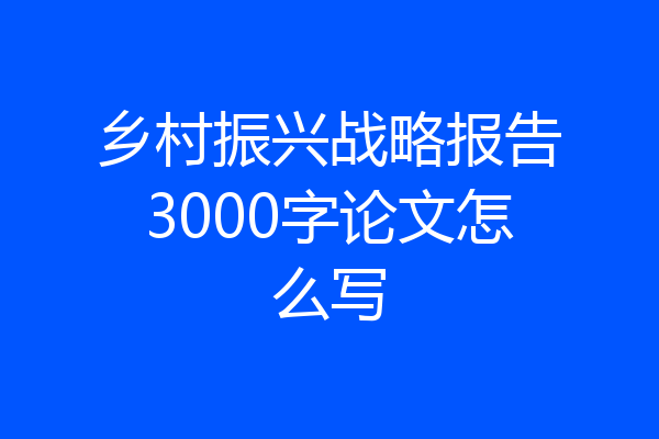 乡村振兴战略报告3000字论文怎么写