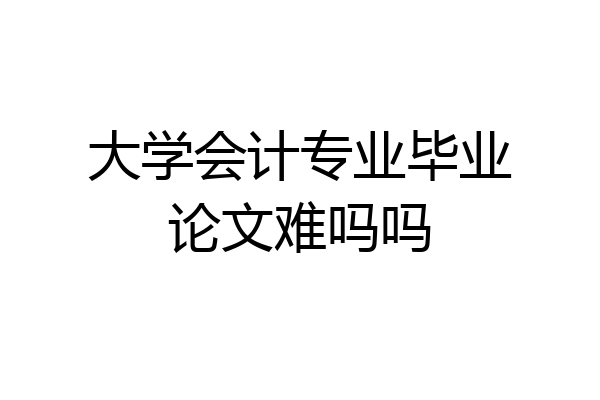 大学会计专业毕业论文难吗吗