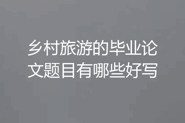 乡村旅游的毕业论文题目有哪些好写