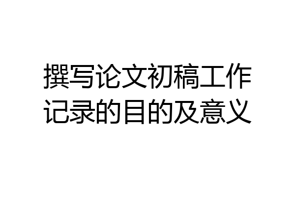 撰写论文初稿工作记录的目的及意义