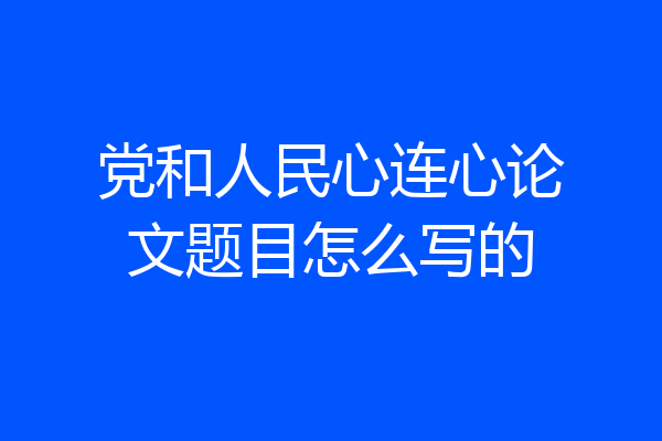党和人民心连心论文题目怎么写的