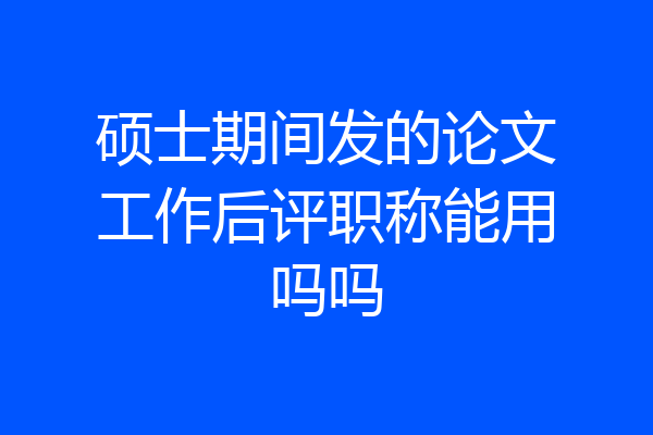 硕士期间发的论文工作后评职称能用吗吗