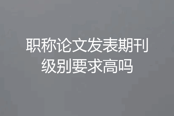 职称论文发表期刊级别要求高吗