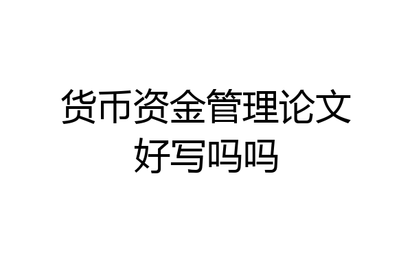 货币资金管理论文好写吗吗