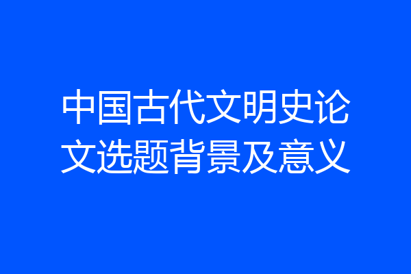 中国古代文明史论文选题背景及意义