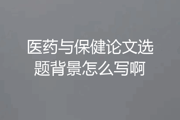 医药与保健论文选题背景怎么写啊