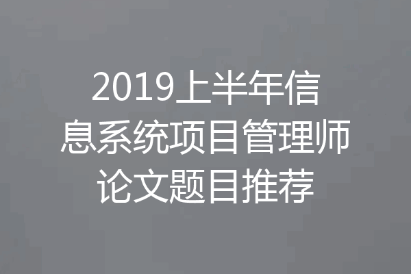2019上半年信息系统项目管理师论文题目推荐