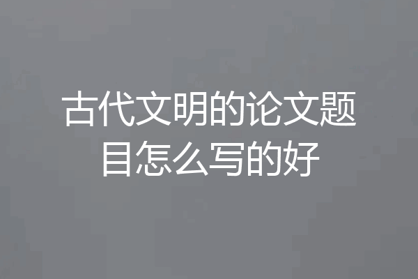 古代文明的论文题目怎么写的好
