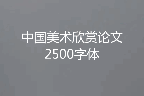 中国美术欣赏论文2500字体