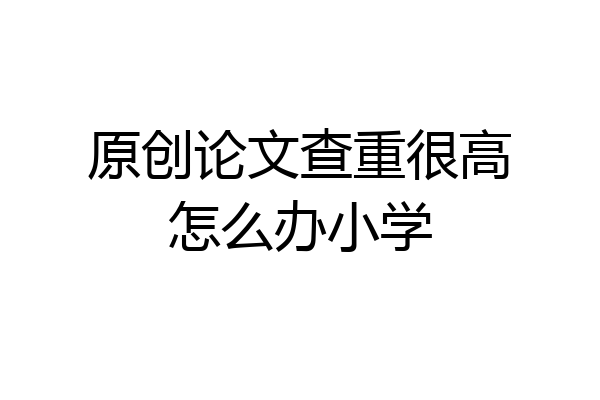 原创论文查重很高怎么办小学