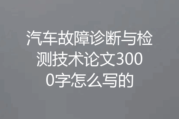 汽车故障诊断与检测技术论文3000字怎么写的
