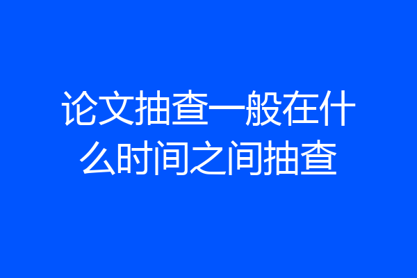 论文抽查一般在什么时间之间抽查