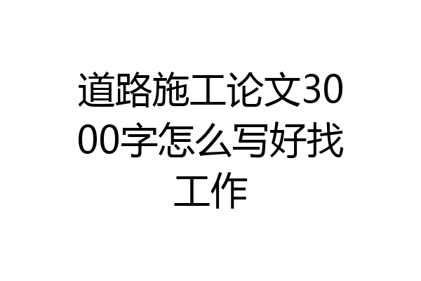 道路施工论文3000字怎么写好找工作