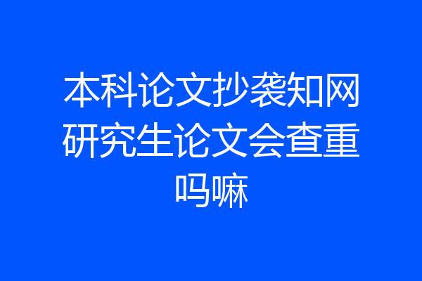 本科论文抄袭知网研究生论文会查重吗嘛
